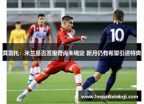 莫雷托:米兰是否签里奇尚未确定 新月仍有希望引进特奥 莫雷托:米兰是否签里奇尚未确定 新月仍有希望引进特奥