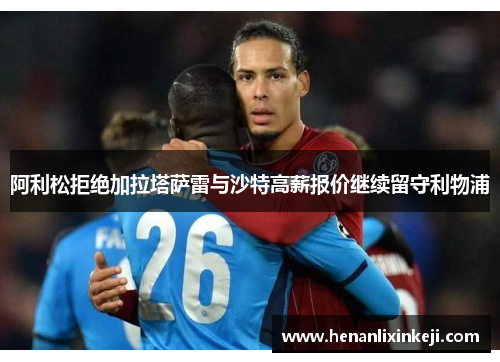 阿利松拒绝加拉塔萨雷与沙特高薪报价继续留守利物浦 阿利松拒绝加拉塔萨雷与沙特高薪报价继续留守利物浦