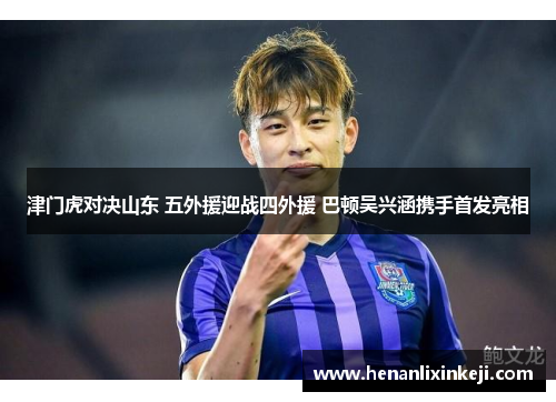 津门虎对决山东 五外援迎战四外援 巴顿吴兴涵携手首发亮相 津门虎对决山东 五外援迎战四外援 巴顿吴兴涵携手首发亮相