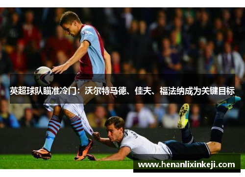 英超球队瞄准冷门:沃尔特马德、佳夫、福法纳成为关键目标 英超球队瞄准冷门:沃尔特马德、佳夫、福法纳成为关键目标